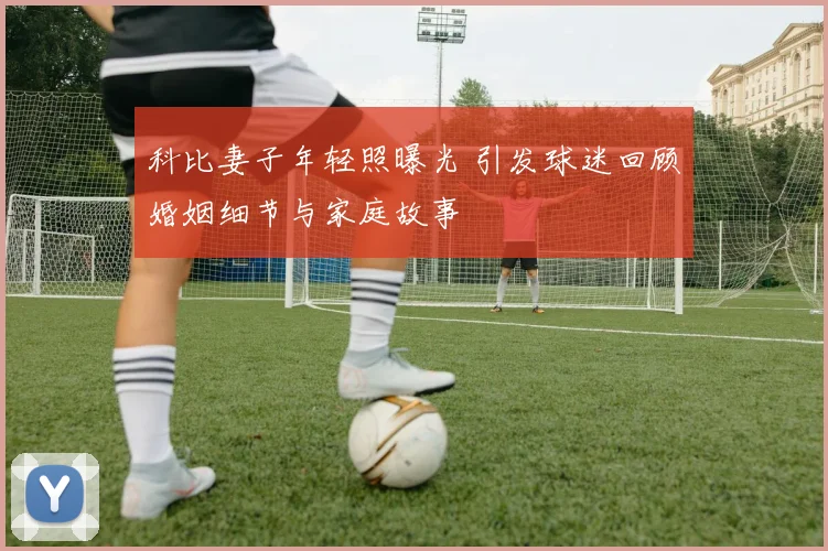 科比妻子年轻照曝光 引发球迷回顾婚姻细节与家庭故事