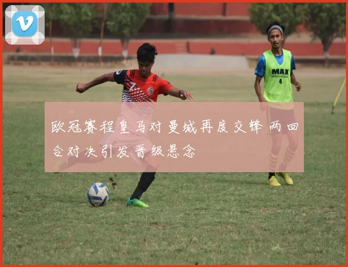 欧冠赛程皇马对曼城再度交锋 两回合对决引发晋级悬念