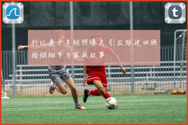 科比妻子年轻照曝光 引发球迷回顾婚姻细节与家庭故事