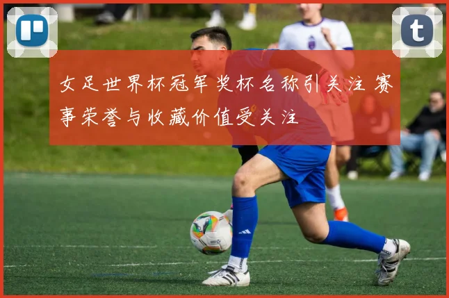女足世界杯冠军奖杯名称引关注 赛事荣誉与收藏价值受关注