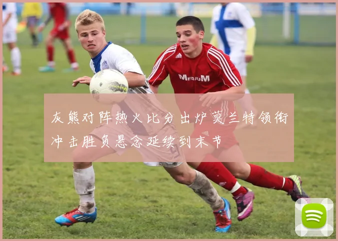 灰熊对阵热火比分出炉莫兰特领衔冲击胜负悬念延续到末节