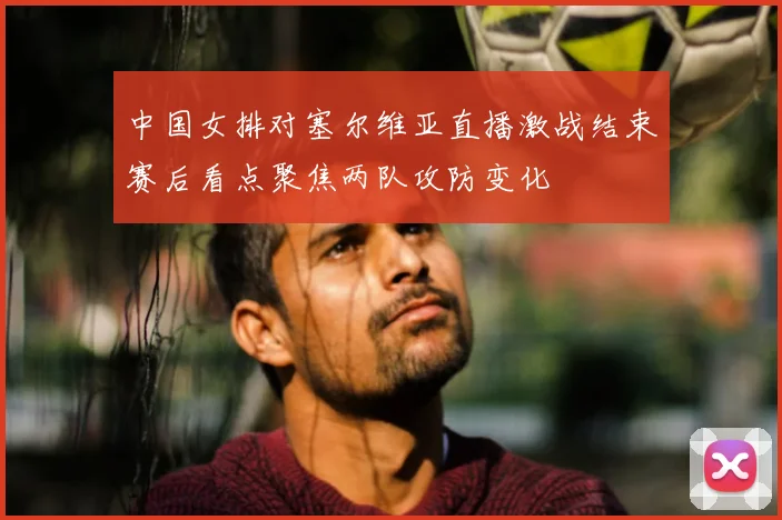 中国女排对塞尔维亚直播激战结束赛后看点聚焦两队攻防变化