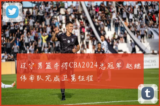 辽宁男篮夺得CBA2024总冠军 赵继伟率队完成卫冕征程