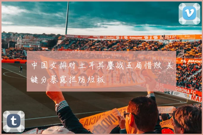 中国女排对土耳其鏖战五局惜败 关键分暴露拦防短板