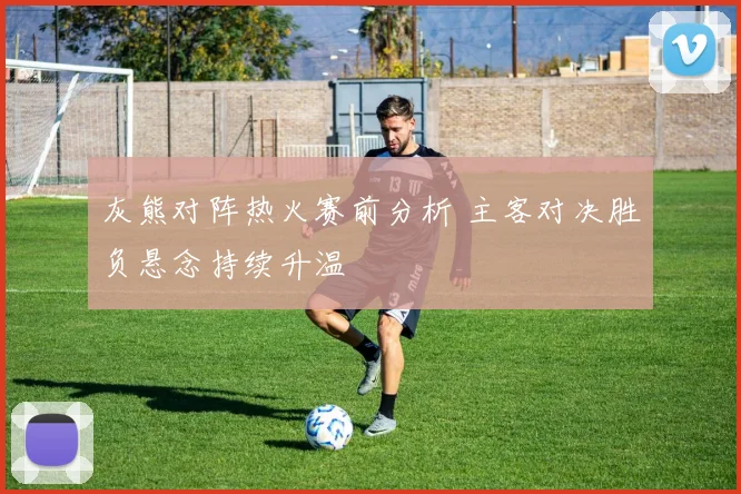 灰熊对阵热火赛前分析 主客对决胜负悬念持续升温
