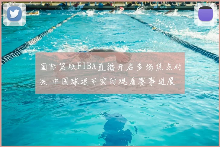 国际篮联FIBA直播开启多场焦点对决 中国球迷可实时观看赛事进展
