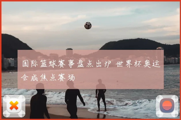 国际篮球赛事盘点出炉 世界杯奥运会成焦点赛场