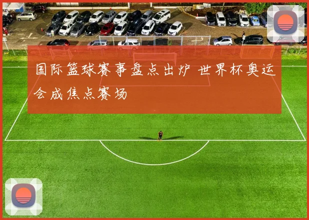 国际篮球赛事盘点出炉 世界杯奥运会成焦点赛场