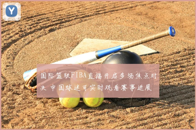 国际篮联FIBA直播开启多场焦点对决 中国球迷可实时观看赛事进展