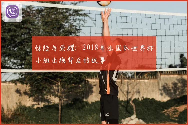 惊险与荣耀：2018年法国队世界杯小组出线背后的故事