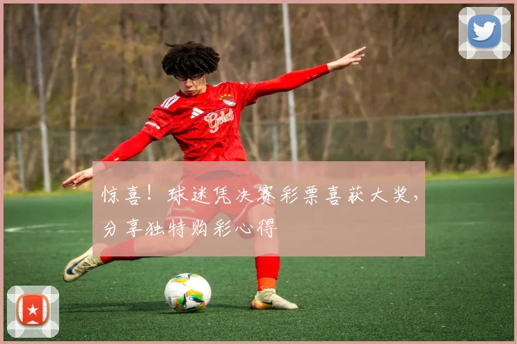 惊喜！球迷凭决赛彩票喜获大奖，分享独特购彩心得