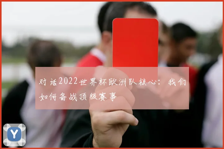 对话2022世界杯欧洲队核心：我们如何备战顶级赛事