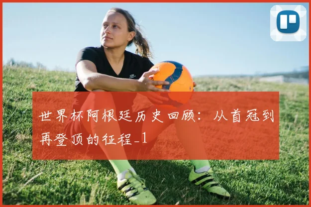 世界杯阿根廷历史回顾：从首冠到再登顶的征程_1