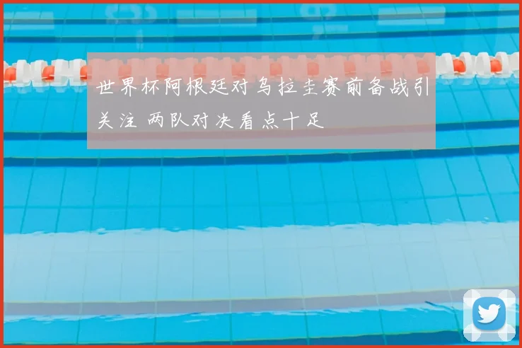 世界杯阿根廷对乌拉圭赛前备战引关注 两队对决看点十足