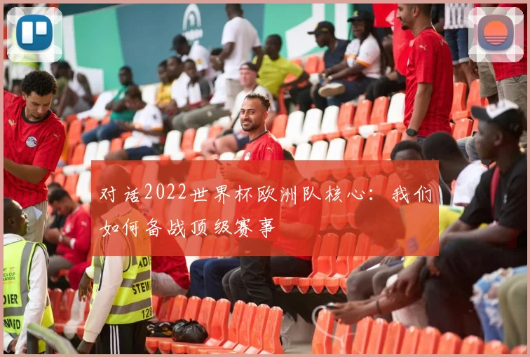 对话2022世界杯欧洲队核心：我们如何备战顶级赛事