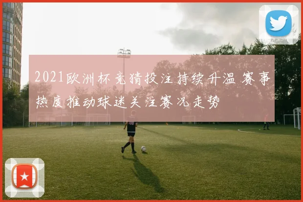 2021欧洲杯竞猜投注持续升温 赛事热度推动球迷关注赛况走势