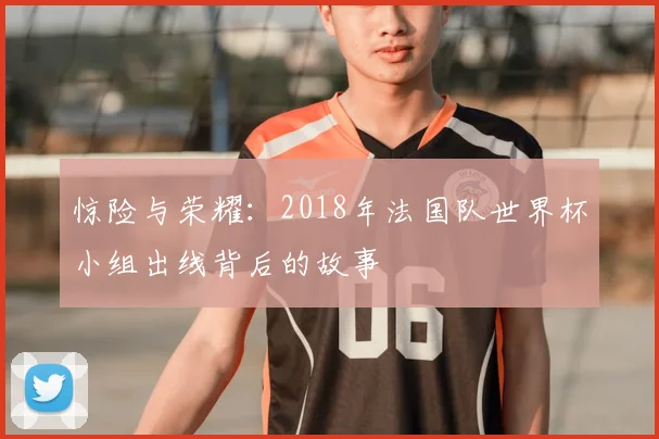 惊险与荣耀：2018年法国队世界杯小组出线背后的故事