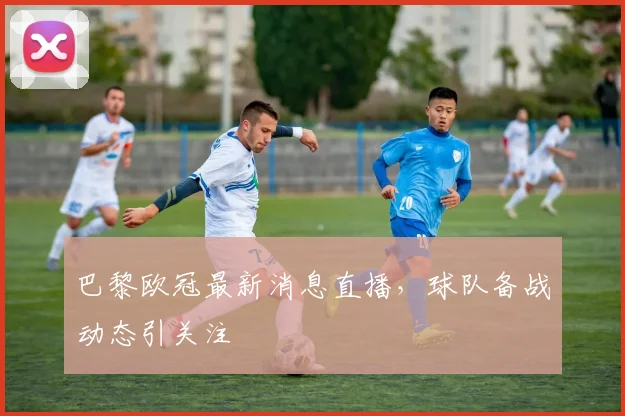 巴黎欧冠最新消息直播，球队备战动态引关注