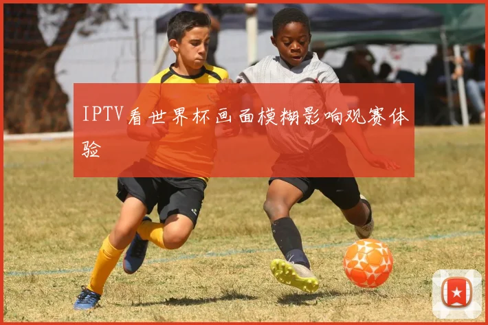 IPTV看世界杯画面模糊影响观赛体验