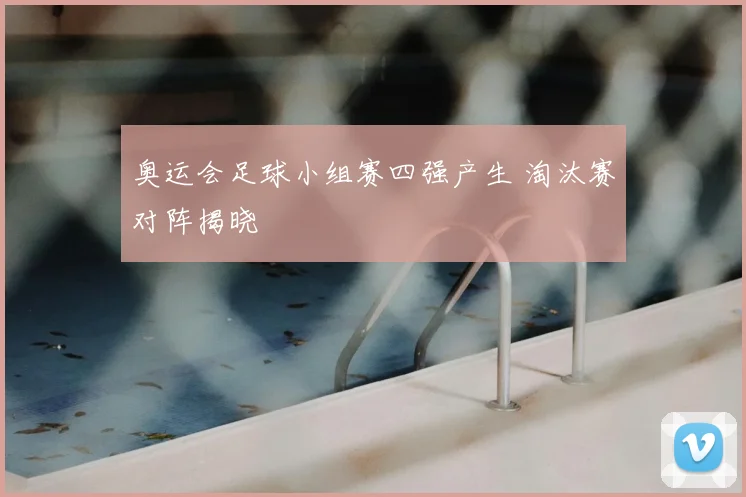 奥运会足球小组赛四强产生 淘汰赛对阵揭晓