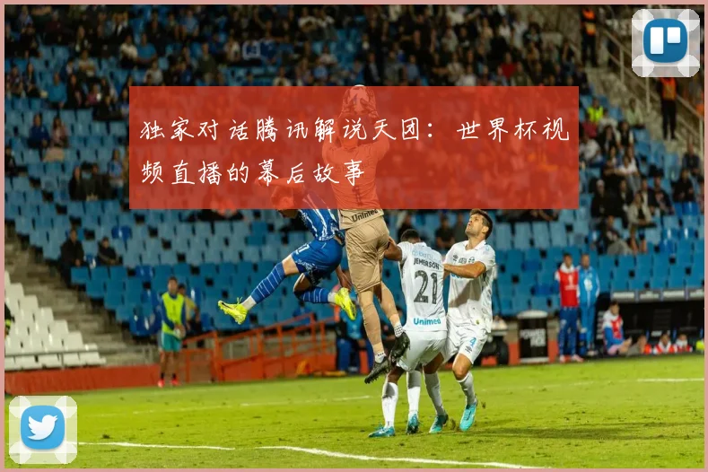 独家对话腾讯解说天团:世界杯视频直播的幕后故事