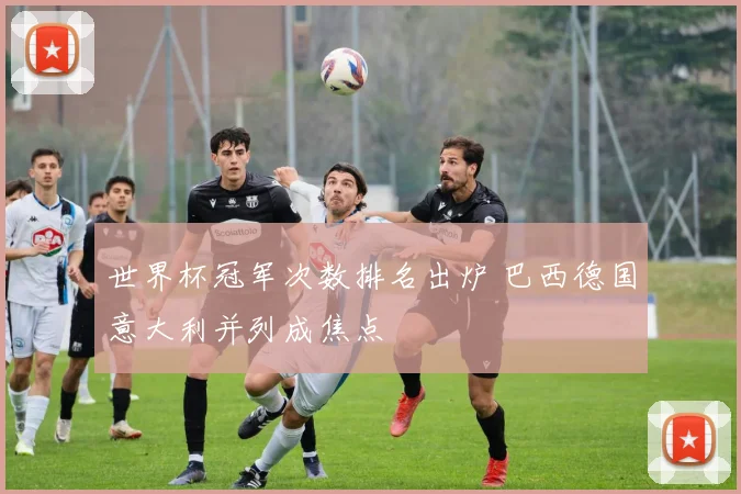 世界杯冠军次数排名出炉 巴西德国意大利并列成焦点