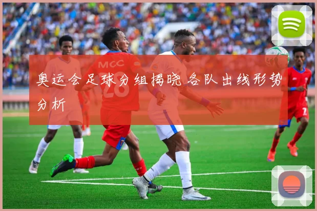 奥运会足球分组揭晓 各队出线形势分析