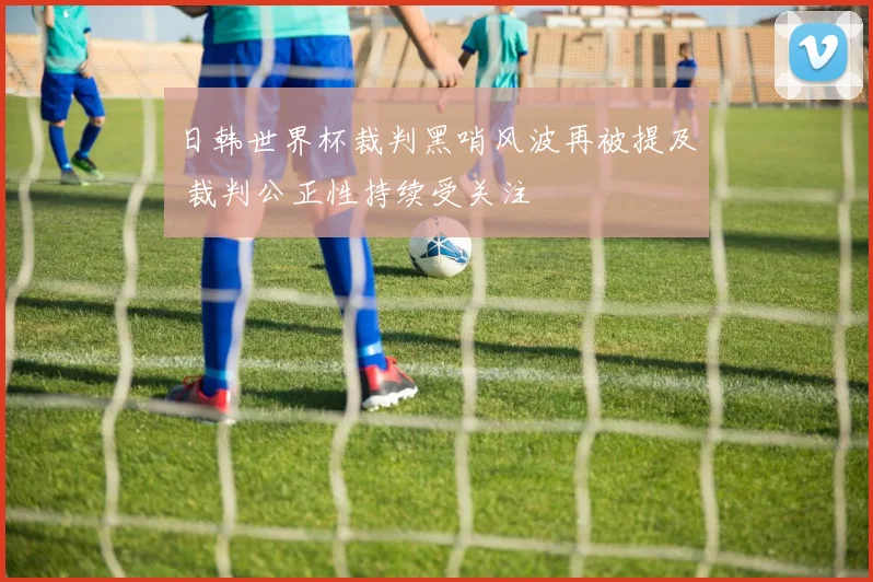 日韩世界杯裁判黑哨风波再被提及 裁判公正性持续受关注